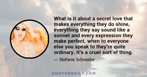 What is it about a secret love that makes everything they do shine, everything they say sound like a sonnet and every expression they make perfect, when to everyone else you speak to they're quite ordinary. It's a cruel 