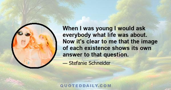 When I was young I would ask everybody what life was about. Now it's clear to me that the image of each existence shows its own answer to that question.