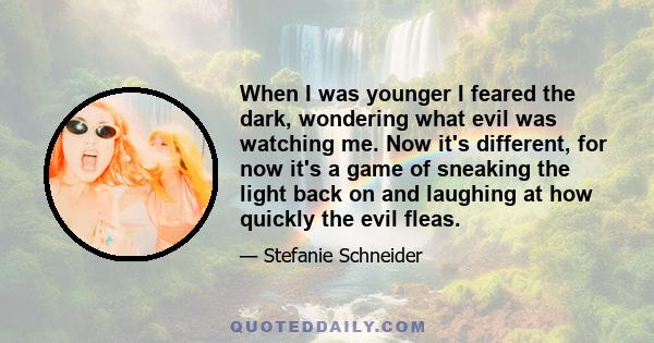 When I was younger I feared the dark, wondering what evil was watching me. Now it's different, for now it's a game of sneaking the light back on and laughing at how quickly the evil fleas.