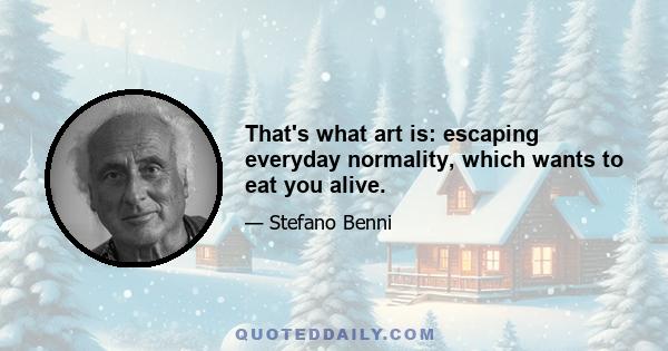 That's what art is: escaping everyday normality, which wants to eat you alive.