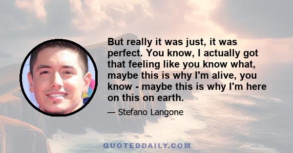 But really it was just, it was perfect. You know, I actually got that feeling like you know what, maybe this is why I'm alive, you know - maybe this is why I'm here on this on earth.