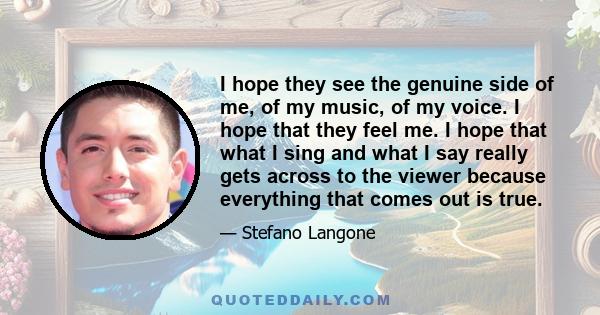 I hope they see the genuine side of me, of my music, of my voice. I hope that they feel me. I hope that what I sing and what I say really gets across to the viewer because everything that comes out is true.