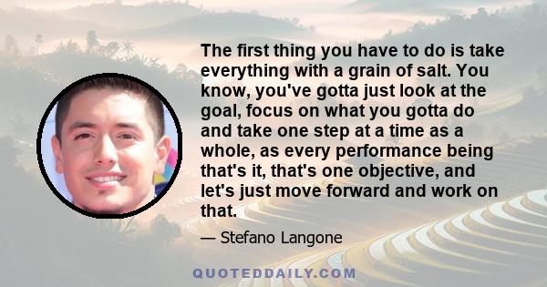 The first thing you have to do is take everything with a grain of salt. You know, you've gotta just look at the goal, focus on what you gotta do and take one step at a time as a whole, as every performance being that's