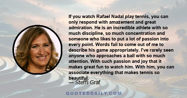 If you watch Rafael Nadal play tennis, you can only respond with amazement and great admiration. He is an incredible athlete with so much discipline, so much concentration and someone who likes to put a lot of passion