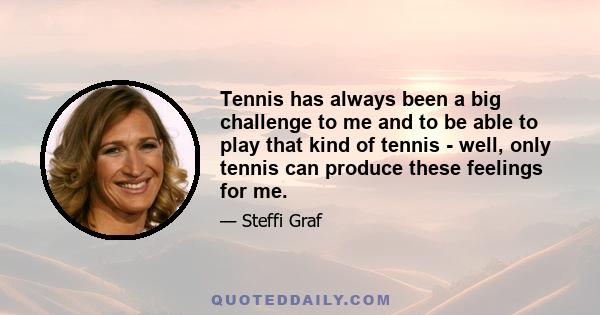 Tennis has always been a big challenge to me and to be able to play that kind of tennis - well, only tennis can produce these feelings for me.