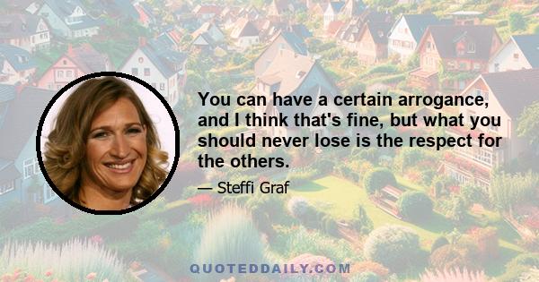 You can have a certain arrogance, and I think that's fine, but what you should never lose is the respect for the others.