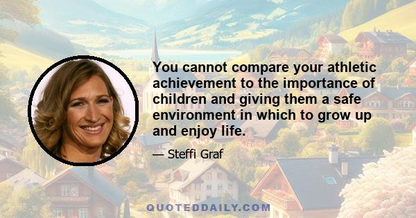 You cannot compare your athletic achievement to the importance of children and giving them a safe environment in which to grow up and enjoy life.