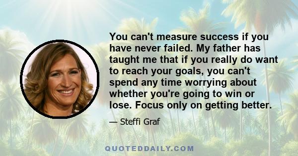 You can't measure success if you have never failed. My father has taught me that if you really do want to reach your goals, you can't spend any time worrying about whether you're going to win or lose. Focus only on