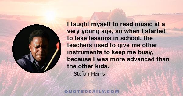 I taught myself to read music at a very young age, so when I started to take lessons in school, the teachers used to give me other instruments to keep me busy, because I was more advanced than the other kids.