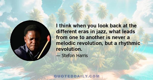 I think when you look back at the different eras in jazz, what leads from one to another is never a melodic revolution, but a rhythmic revolution.