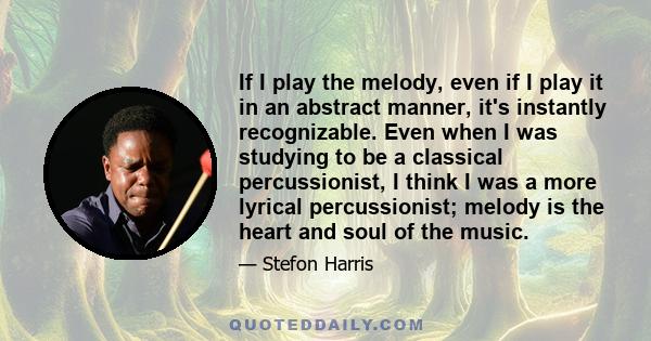 If I play the melody, even if I play it in an abstract manner, it's instantly recognizable. Even when I was studying to be a classical percussionist, I think I was a more lyrical percussionist; melody is the heart and