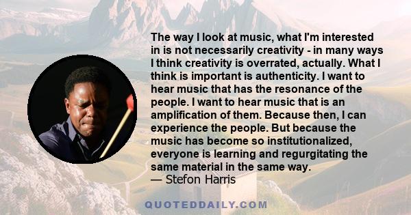 The way I look at music, what I'm interested in is not necessarily creativity - in many ways I think creativity is overrated, actually. What I think is important is authenticity. I want to hear music that has the