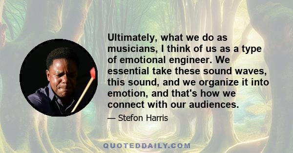 Ultimately, what we do as musicians, I think of us as a type of emotional engineer. We essential take these sound waves, this sound, and we organize it into emotion, and that's how we connect with our audiences.