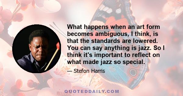 What happens when an art form becomes ambiguous, I think, is that the standards are lowered. You can say anything is jazz. So I think it's important to reflect on what made jazz so special.