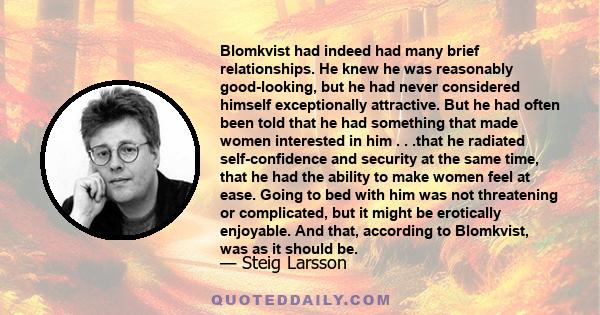 Blomkvist had indeed had many brief relationships. He knew he was reasonably good-looking, but he had never considered himself exceptionally attractive. But he had often been told that he had something that made women