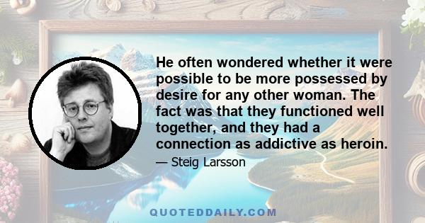 He often wondered whether it were possible to be more possessed by desire for any other woman. The fact was that they functioned well together, and they had a connection as addictive as heroin.