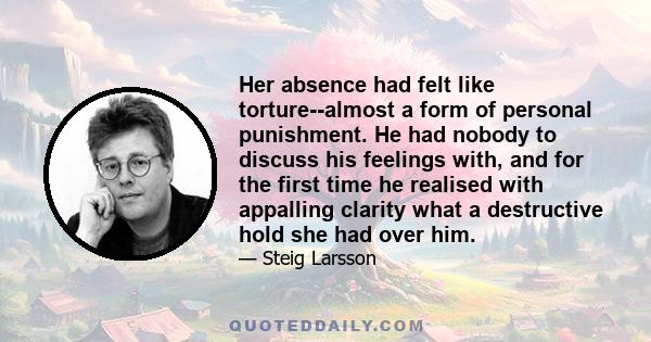 Her absence had felt like torture--almost a form of personal punishment. He had nobody to discuss his feelings with, and for the first time he realised with appalling clarity what a destructive hold she had over him.