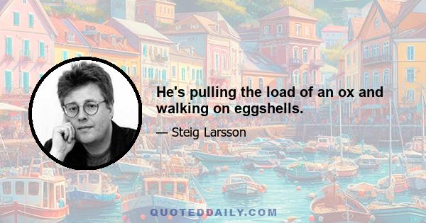 He's pulling the load of an ox and walking on eggshells.