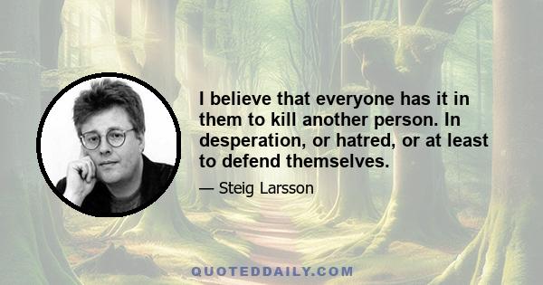 I believe that everyone has it in them to kill another person. In desperation, or hatred, or at least to defend themselves.