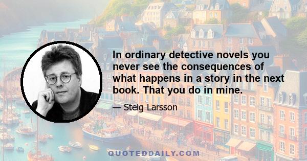 In ordinary detective novels you never see the consequences of what happens in a story in the next book. That you do in mine.