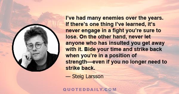 I’ve had many enemies over the years. If there’s one thing I’ve learned, it’s never engage in a fight you’re sure to lose. On the other hand, never let anyone who has insulted you get away with it. Bide your time and