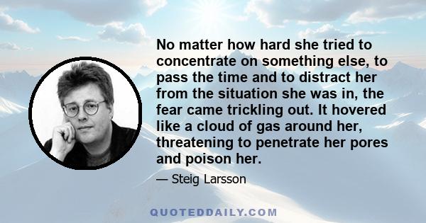 No matter how hard she tried to concentrate on something else, to pass the time and to distract her from the situation she was in, the fear came trickling out. It hovered like a cloud of gas around her, threatening to