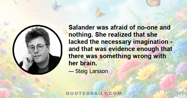 Salander was afraid of no-one and nothing. She realized that she lacked the necessary imagination - and that was evidence enough that there was something wrong with her brain.