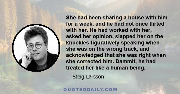 She had been sharing a house with him for a week, and he had not once flirted with her. He had worked with her, asked her opinion, slapped her on the knuckles figuratively speaking when she was on the wrong track, and