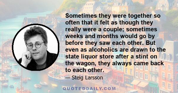 Sometimes they were together so often that it felt as though they really were a couple; sometimes weeks and months would go by before they saw each other. But even as alcoholics are drawn to the state liquor store after 