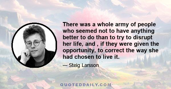 There was a whole army of people who seemed not to have anything better to do than to try to disrupt her life, and , if they were given the opportunity, to correct the way she had chosen to live it.