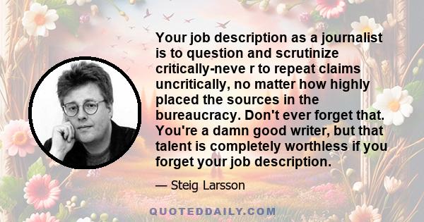 Your job description as a journalist is to question and scrutinize critically-neve r to repeat claims uncritically, no matter how highly placed the sources in the bureaucracy. Don't ever forget that. You're a damn good