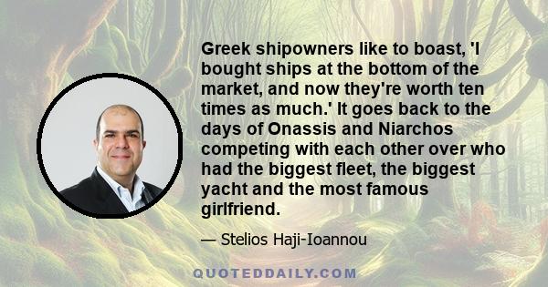 Greek shipowners like to boast, 'I bought ships at the bottom of the market, and now they're worth ten times as much.' It goes back to the days of Onassis and Niarchos competing with each other over who had the biggest