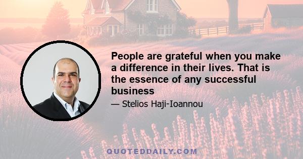 People are grateful when you make a difference in their lives. That is the essence of any successful business