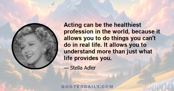 Acting can be the healthiest profession in the world, because it allows you to do things you can't do in real life. It allows you to understand more than just what life provides you.