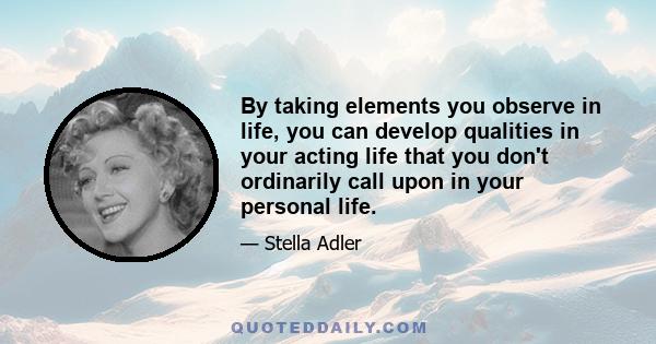 By taking elements you observe in life, you can develop qualities in your acting life that you don't ordinarily call upon in your personal life.