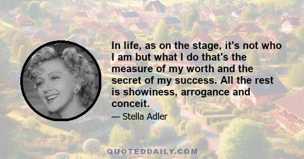 In life, as on the stage, it's not who I am but what I do that's the measure of my worth and the secret of my success. All the rest is showiness, arrogance and conceit.