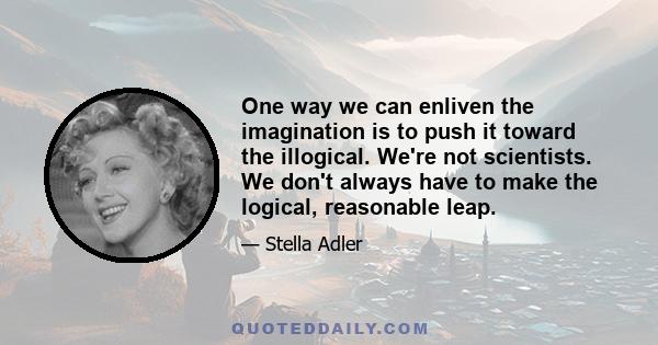 One way we can enliven the imagination is to push it toward the illogical. We're not scientists. We don't always have to make the logical, reasonable leap.