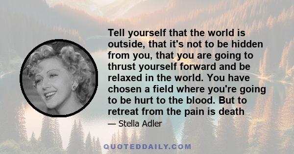 Tell yourself that the world is outside, that it's not to be hidden from you, that you are going to thrust yourself forward and be relaxed in the world. You have chosen a field where you're going to be hurt to the