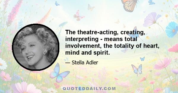 The theatre-acting, creating, interpreting - means total involvement, the totality of heart, mind and spirit.