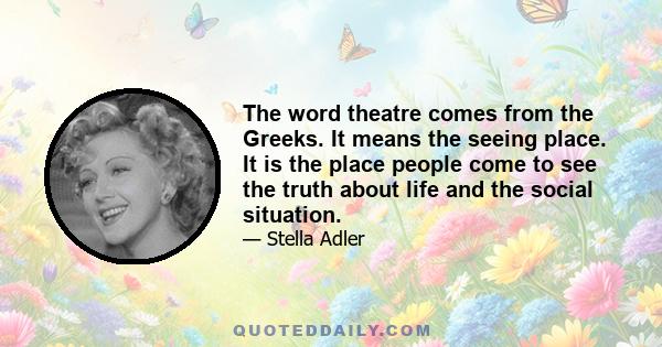 The word theatre comes from the Greeks. It means the seeing place. It is the place people come to see the truth about life and the social situation.