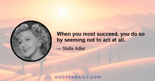 When you most succeed, you do so by seeming not to act at all.