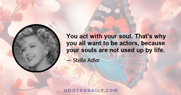 You act with your soul. That's why you all want to be actors, because your souls are not used up by life.