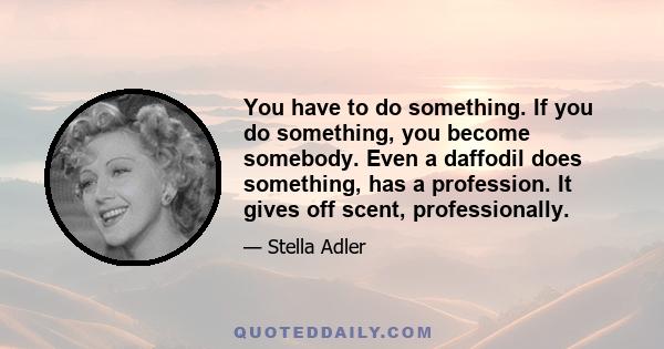 You have to do something. If you do something, you become somebody. Even a daffodil does something, has a profession. It gives off scent, professionally.