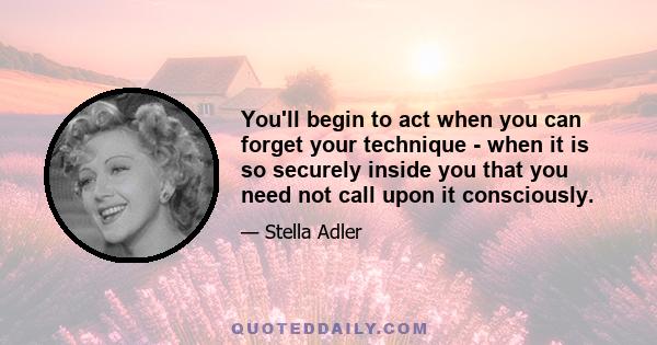 You'll begin to act when you can forget your technique - when it is so securely inside you that you need not call upon it consciously.