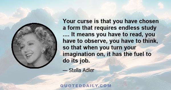 Your curse is that you have chosen a form that requires endless study .... It means you have to read, you have to observe, you have to think, so that when you turn your imagination on, it has the fuel to do its job.