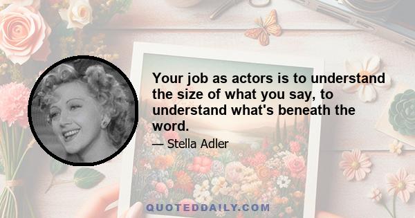 Your job as actors is to understand the size of what you say, to understand what's beneath the word.