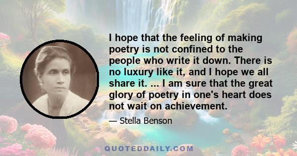 I hope that the feeling of making poetry is not confined to the people who write it down. There is no luxury like it, and I hope we all share it. ... I am sure that the great glory of poetry in one's heart does not wait 