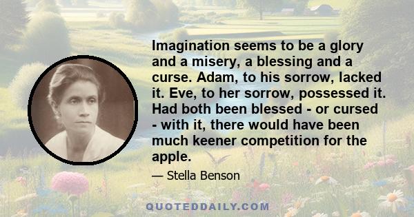 Imagination seems to be a glory and a misery, a blessing and a curse. Adam, to his sorrow, lacked it. Eve, to her sorrow, possessed it. Had both been blessed - or cursed - with it, there would have been much keener