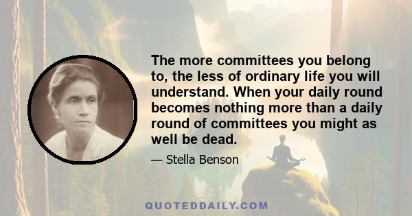 The more committees you belong to, the less of ordinary life you will understand. When your daily round becomes nothing more than a daily round of committees you might as well be dead.