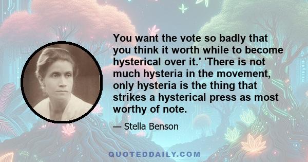 You want the vote so badly that you think it worth while to become hysterical over it.' 'There is not much hysteria in the movement, only hysteria is the thing that strikes a hysterical press as most worthy of note.